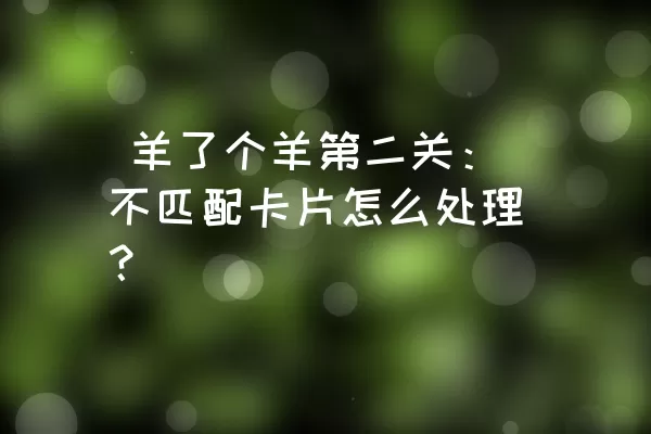  羊了个羊第二关：不匹配卡片怎么处理？