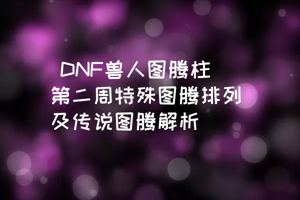  DNF兽人图腾柱第二周特殊图腾排列及传说图腾解析